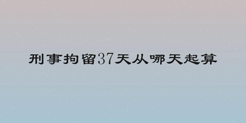 刑事拘留37天从哪天起算
