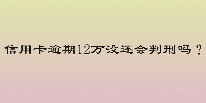 信用卡逾期12万没还会判刑吗？