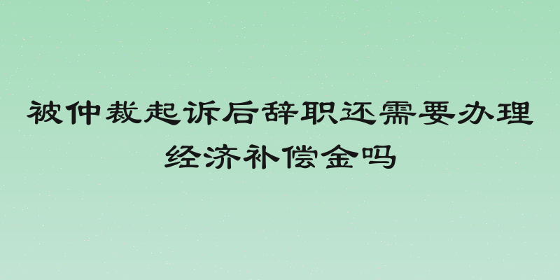 被仲裁起诉后辞职还需要办理经济补偿金吗