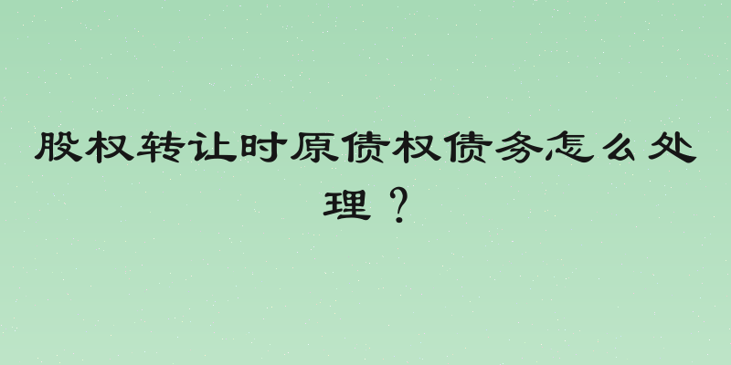 股权转让时原债权债务怎么处理？
