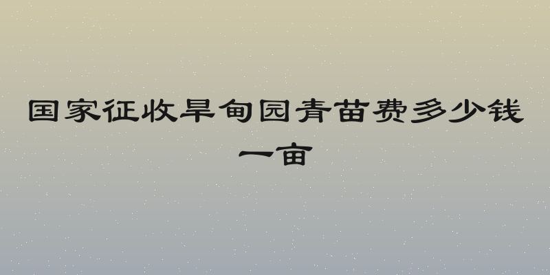 国家征收旱甸园青苗费多少钱一亩
