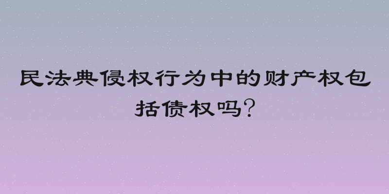 民法典侵权行为中的财产权包括债权吗?
