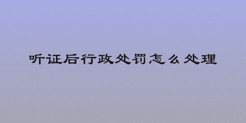 听证后行政处罚怎么处理