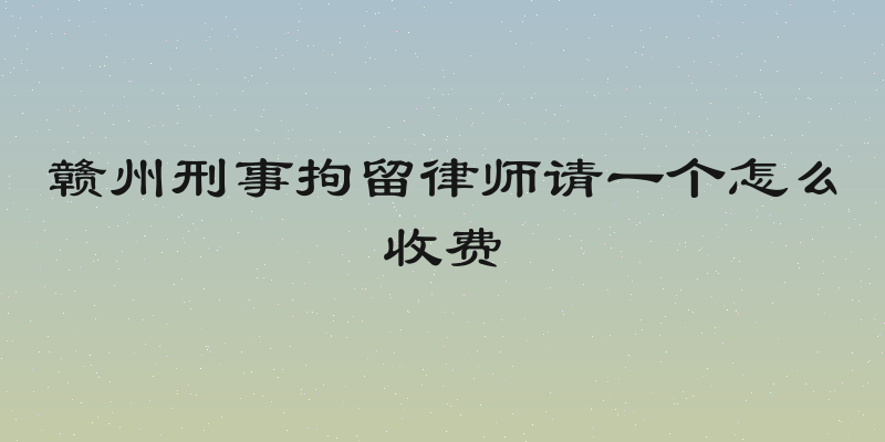 赣州刑事拘留律师请一个怎么收费