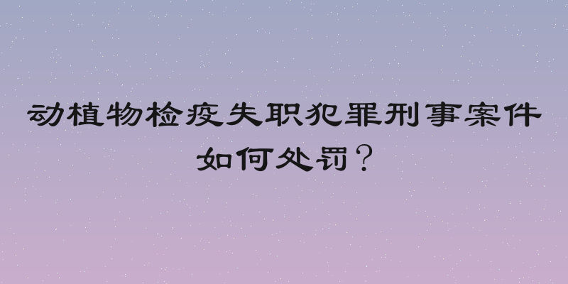 动植物检疫失职犯罪刑事案件如何处罚?