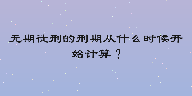 无期徒刑的刑期从什么时候开始计算？