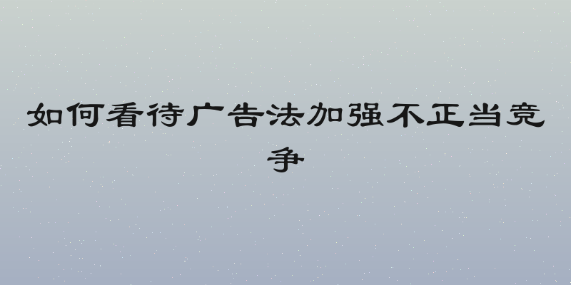 如何看待广告法加强不正当竞争