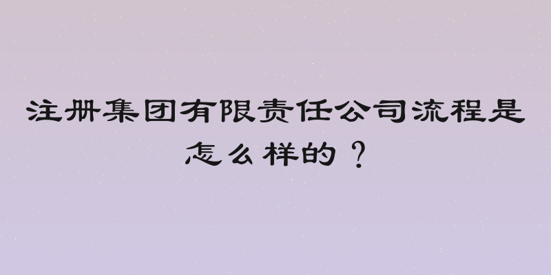 注册集团有限责任公司流程是怎么样的？