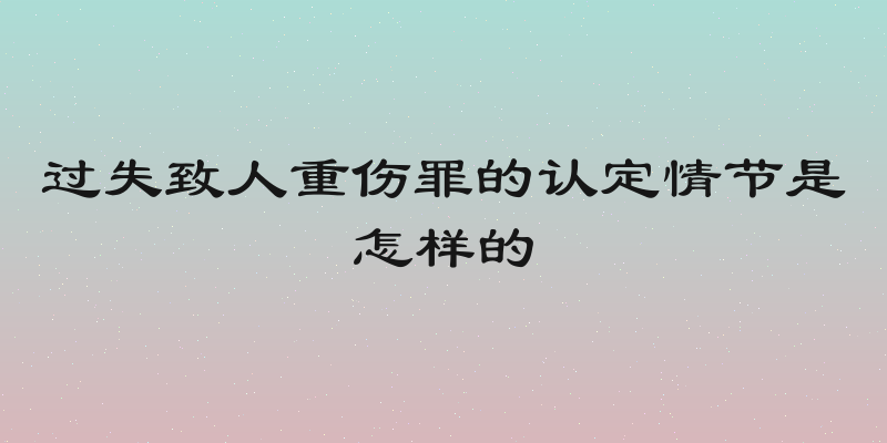 过失致人重伤罪的认定情节是怎样的
