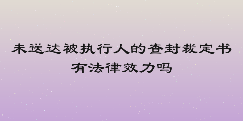未送达被执行人的查封裁定书有法律效力吗