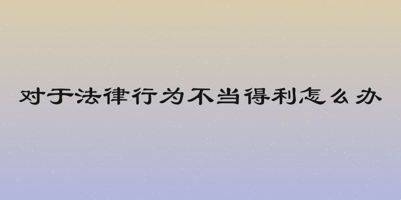 对于法律行为不当得利怎么办