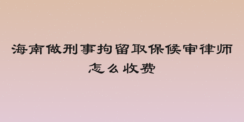 海南做刑事拘留取保候审律师怎么收费