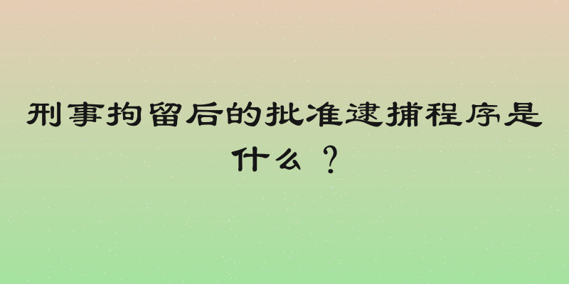 刑事拘留后的批准逮捕程序是什么？