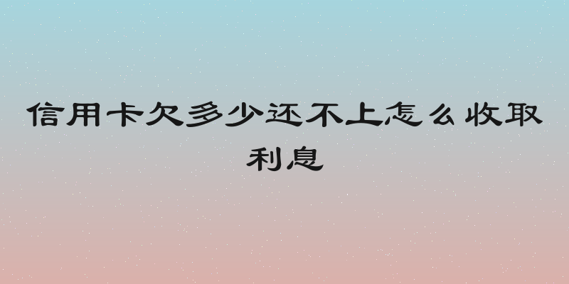 信用卡欠多少还不上怎么收取利息
