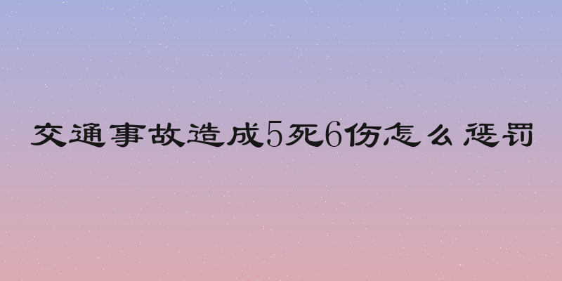 交通事故造成5死6伤怎么惩罚