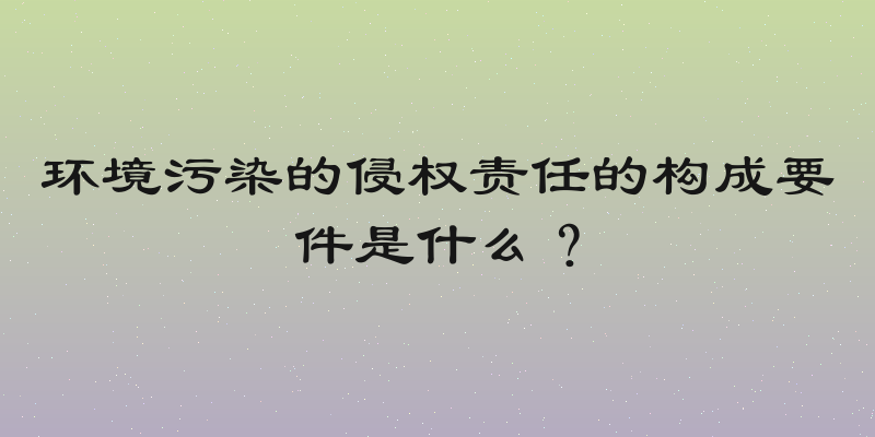 环境污染的侵权责任的构成要件是什么？