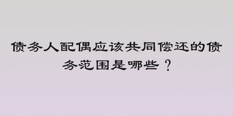 债务人配偶应该共同偿还的债务范围是哪些？