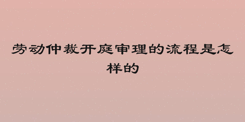 劳动仲裁开庭审理的流程是怎样的