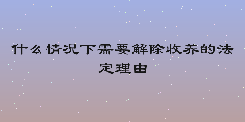 什么情况下需要解除收养的法定理由