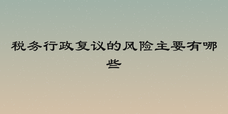 税务行政复议的风险主要有哪些