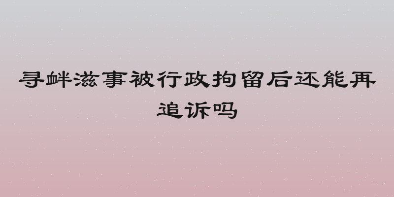寻衅滋事被行政拘留后还能再追诉吗