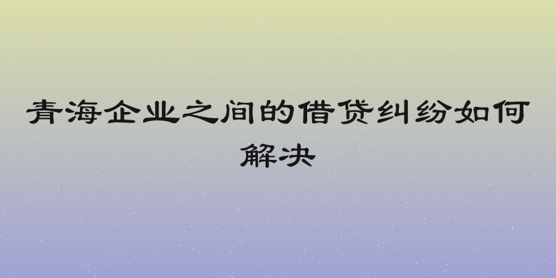 青海企业之间的借贷纠纷如何解决