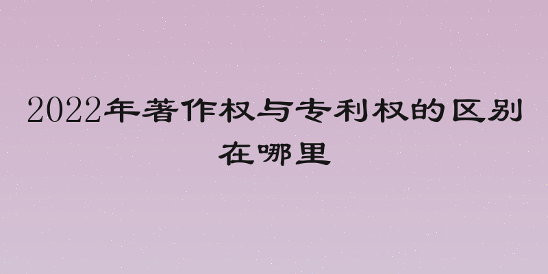 2022年著作权与专利权的区别在哪里