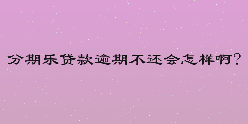 分期乐贷款逾期不还会怎样啊?