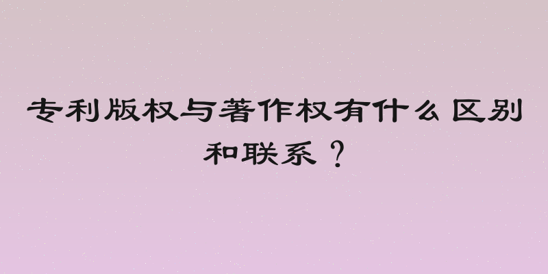 专利版权与著作权有什么区别和联系？