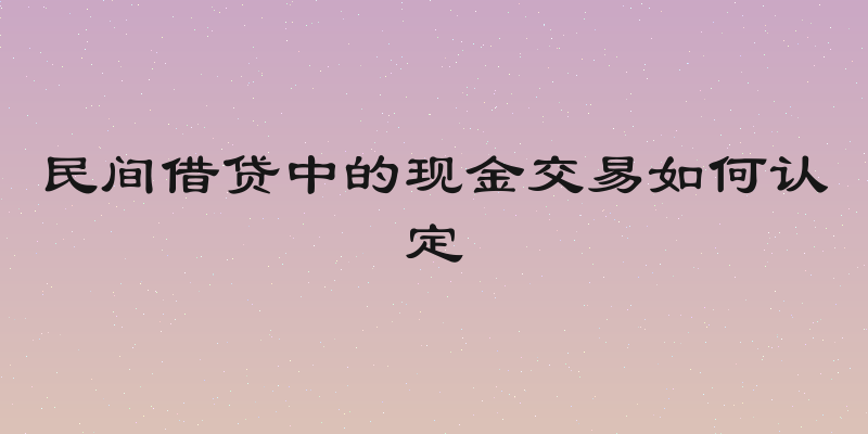 民间借贷中的现金交易如何认定