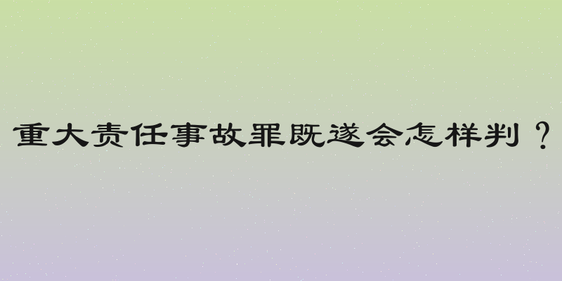 重大责任事故罪既遂会怎样判？