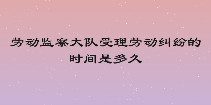 劳动监察大队受理劳动纠纷的时间是多久