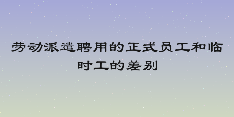 劳动派遣聘用的正式员工和临时工的差别