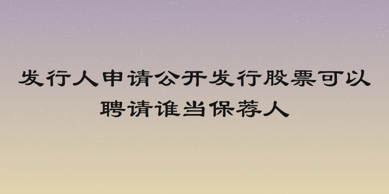 发行人申请公开发行股票可以聘请谁当保荐人