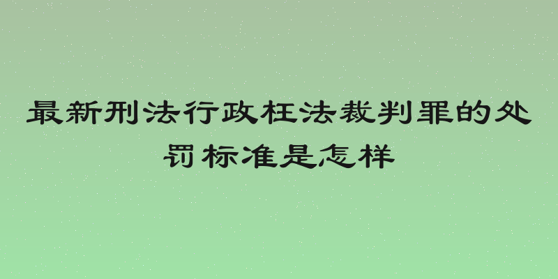 最新刑法行政枉法裁判罪的处罚标准是怎样