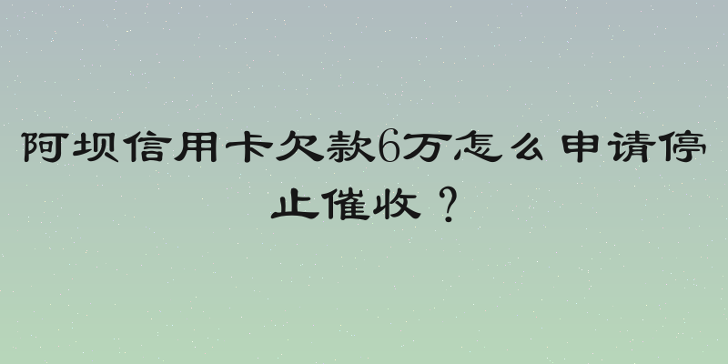 阿坝信用卡欠款6万怎么申请停止催收？
