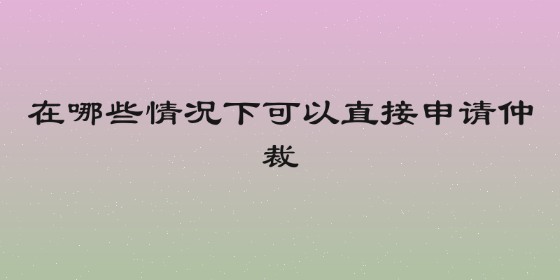 在哪些情况下可以直接申请仲裁