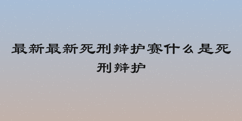最新最新死刑辩护赛什么是死刑辩护