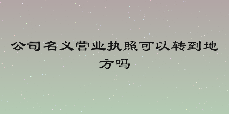 公司名义营业执照可以转到地方吗