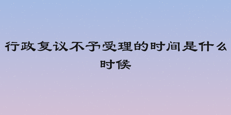 行政复议不予受理的时间是什么时候