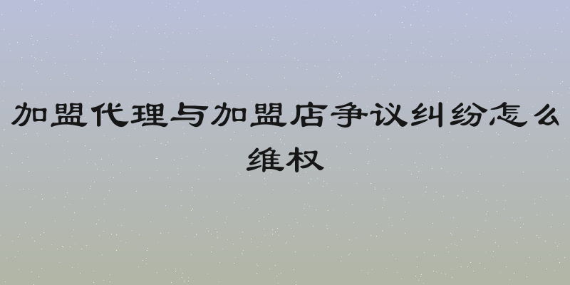 加盟代理与加盟店争议纠纷怎么维权