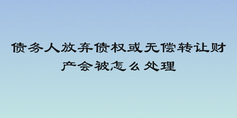 债务人放弃债权或无偿转让财产会被怎么处理