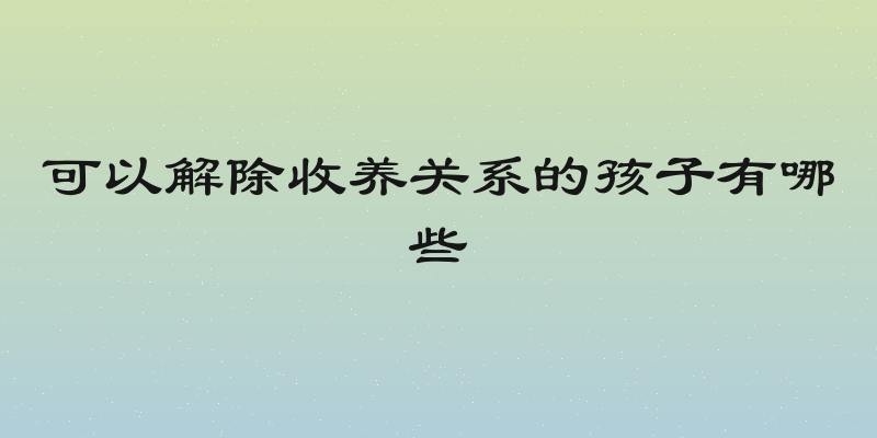 可以解除收养关系的孩子有哪些