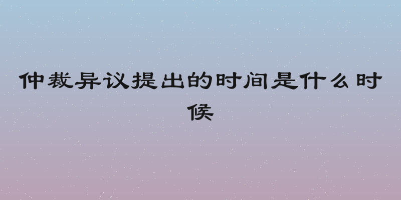 仲裁异议提出的时间是什么时候