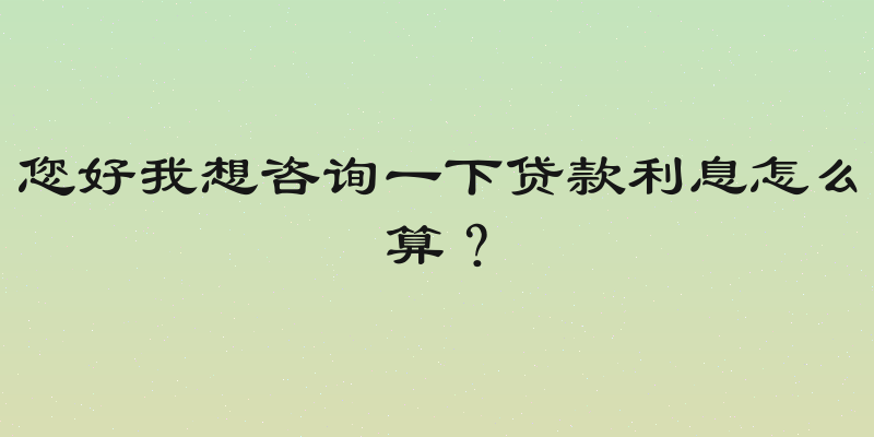 您好我想咨询一下贷款利息怎么算？