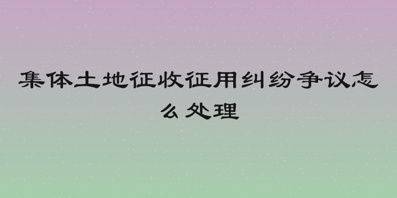 集体土地征收征用纠纷争议怎么处理