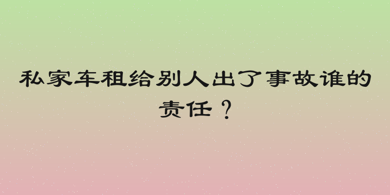私家车租给别人出了事故谁的责任？