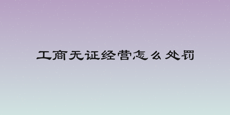 工商无证经营怎么处罚