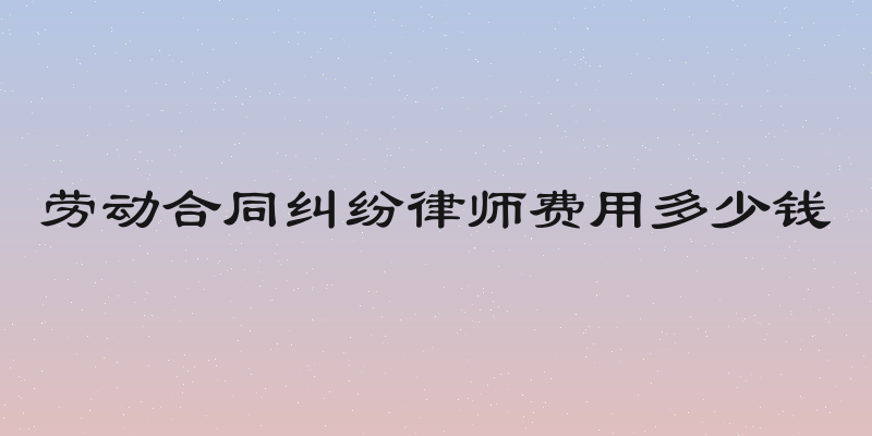 劳动合同纠纷律师费用多少钱
