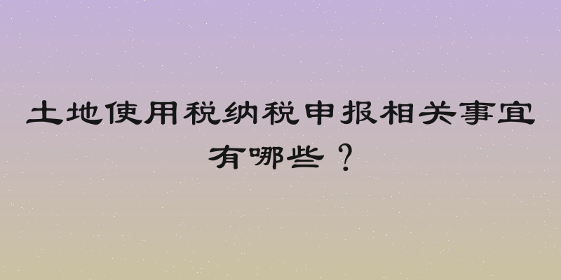 土地使用税纳税申报相关事宜有哪些？